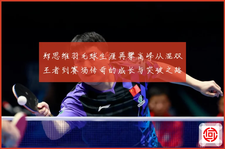 郑思维羽毛球生涯再攀高峰从混双王者到赛场传奇的成长与突破之路