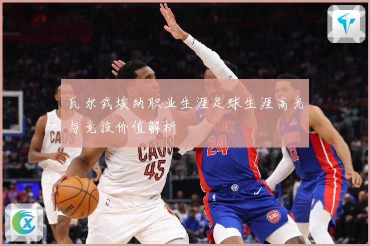 瓦尔武埃纳职业生涯足球生涯高光与竞技价值解析