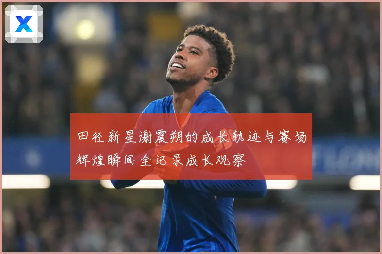 田径新星谢震朔的成长轨迹与赛场辉煌瞬间全记录成长观察