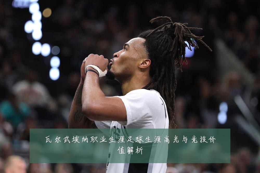 瓦尔武埃纳职业生涯足球生涯高光与竞技价值解析