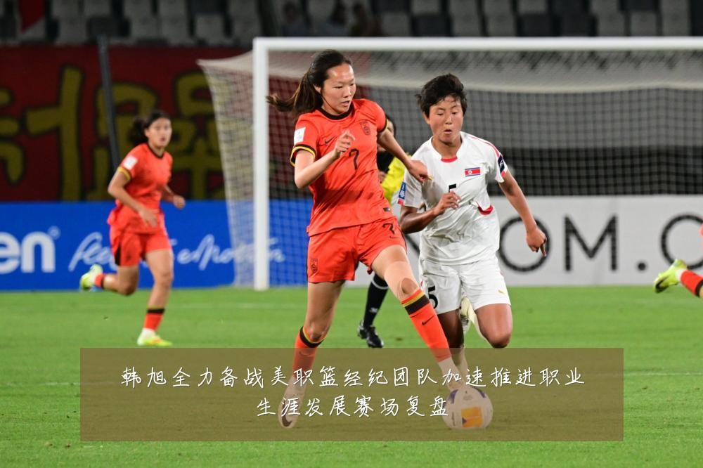 韩旭全力备战美职篮经纪团队加速推进职业生涯发展赛场复盘